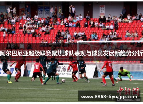 阿尔巴尼亚超级联赛聚焦球队表现与球员发展新趋势分析