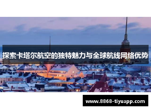 探索卡塔尔航空的独特魅力与全球航线网络优势