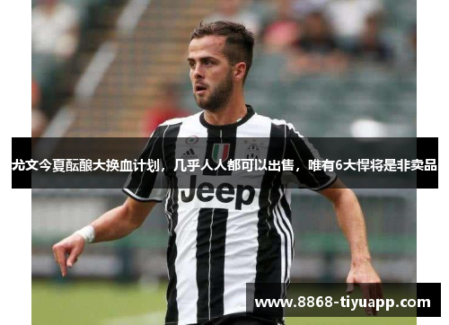 尤文今夏酝酿大换血计划，几乎人人都可以出售，唯有6大悍将是非卖品